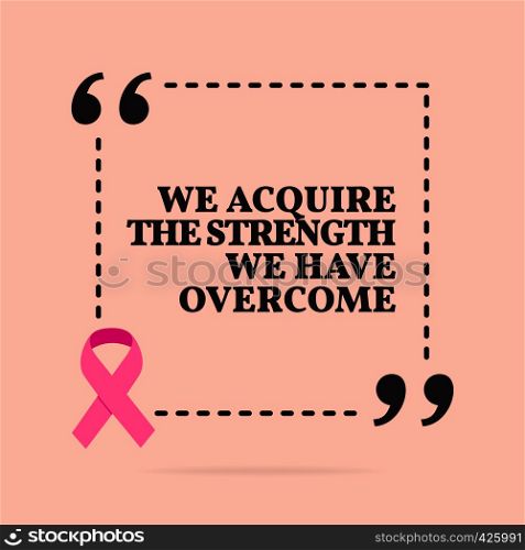 Inspirational motivational quote. We acquire the strength we have overcome. With pink ribbon, breast cancer awareness symbol